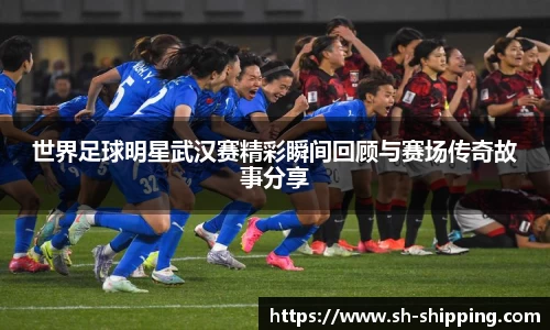 世界足球明星武汉赛精彩瞬间回顾与赛场传奇故事分享