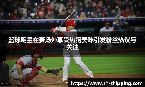 篮球明星在赛场外享受热狗美味引发粉丝热议与关注