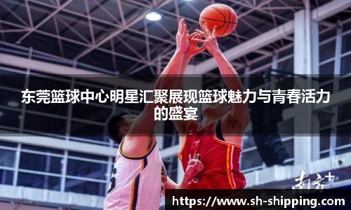 东莞篮球中心明星汇聚展现篮球魅力与青春活力的盛宴
